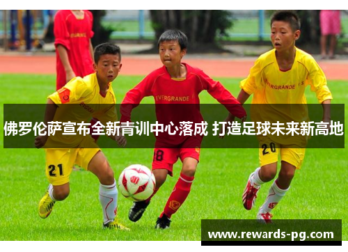 佛罗伦萨宣布全新青训中心落成 打造足球未来新高地 佛罗伦萨宣布全新青训中心落成 打造足球未来新高地